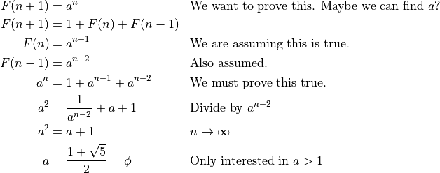 \begin{aligned}
  F(n+1) &= a^n && \text{We want to prove this. Maybe we can find }a{?} \\
  F(n+1) &= 1 + F(n) + F(n-1) \\
  F(n) &= a^{n-1} && \text{We are assuming this is true.} \\
  F(n-1) &= a^{n-2} && \text{Also assumed.} \\
  a^{n} &= 1 + a^{n-1} + a^{n-2} && \text{We must prove this true.} \\
  a^{2} &= \frac{1}{a^{n-2}} + a + 1 && \text{Divide by } a^{n-2} \\
  a^{2} &= a + 1 && n \rightarrow \infty\\
  a &= \frac{1 + \sqrt{5}}{2} = \phi && \text{Only interested in }a>1\\
\end{aligned}