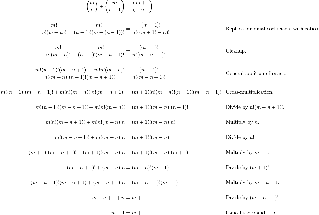 \begin{aligned}

  \binom{m}{n} + \binom{m}{n-1} &= \binom{m +1}{n} \\

  \frac{m!}{n!(m-n)!} + \frac{m!}{(n-1)!(m-(n-1))!} &=
    \frac{(m+1)!}{n!((m+1)-n)!} && \text{Replace binomial coefficients with
    ratios.} \\

  \frac{m!}{n!(m-n)!} + \frac{m!}{(n-1)!(m-n+1)!} &=
    \frac{(m+1)!}{n!(m-n+1)!} && \text{Cleanup.} \\

  \frac{m!(n-1)!(m-n+1)! + m!n!(m-n)!}{n!(m-n)!(n-1)!(m-n+1)!} &=
    \frac{(m+1)!}{n!(m-n+1)!} && \text{General addition of ratios.} \\

  [m!(n-1)!(m-n+1)! + m!n!(m-n)!]n!(m-n+1)! &=
    (m+1)!n!(m-n)!(n-1)!(m-n+1)! && \text{Cross-multiplication.} \\

  m!(n-1)!(m-n+1)! + m!n!(m-n)! &= (m+1)!(m-n)!(n-1)! && \text{Divide by } n!(m-n+1)!\text{.} \\

  m!n!(m-n+1)! + m!n!(m-n)!n &= (m+1)!(m-n)!n! && \text{Multiply by } n\text{.} \\

  m!(m-n+1)! + m!(m-n)!n &= (m+1)!(m-n)! && \text{Divide by } n!\text{.} \\

  (m+1)!(m-n+1)! + (m+1)!(m-n)!n &= (m+1)!(m-n)!(m+1) && \text{Multiply by } m+1\text{.} \\

  (m-n+1)! + (m-n)!n &= (m-n)!(m+1) && \text{Divide by } (m+1)!\text{.} \\

  (m-n+1)!(m-n+1) + (m-n+1)!n &= (m-n+1)!(m+1) && \text{Multiply by } m-n+1\text{.} \\

  m-n+1 + n &= m+1  && \text{Divide by } (m-n+1)!\text{.} \\

  m+1 &= m+1  && \text{Cancel the }n\text{ and }-n\text{.}\\


\end{aligned}