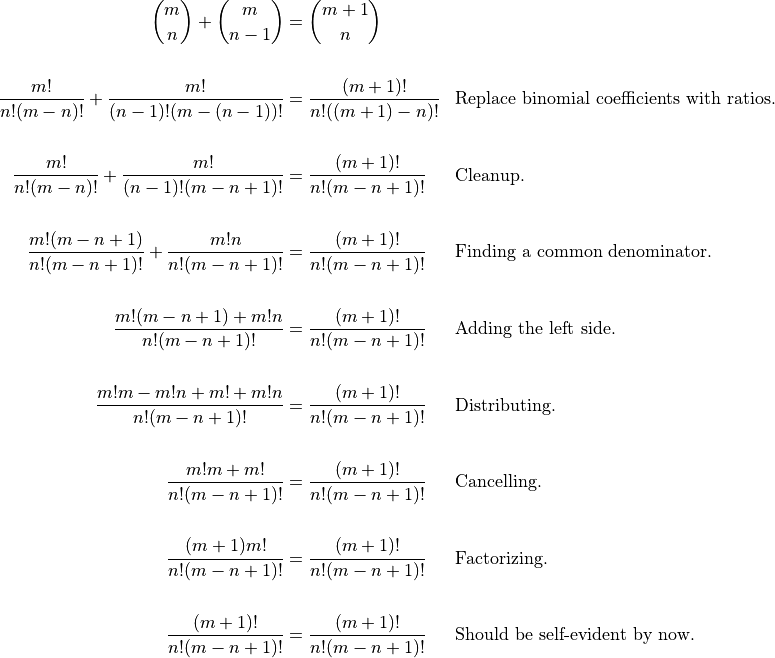 \begin{aligned}

  \binom{m}{n} + \binom{m}{n-1} &= \binom{m +1}{n} \\

  \frac{m!}{n!(m-n)!} + \frac{m!}{(n-1)!(m-(n-1))!} &=
    \frac{(m+1)!}{n!((m+1)-n)!} && \text{Replace binomial coefficients with
    ratios.} \\

  \frac{m!}{n!(m-n)!} + \frac{m!}{(n-1)!(m-n+1)!} &=
    \frac{(m+1)!}{n!(m-n+1)!} && \text{Cleanup.} \\

  \frac{m!(m-n+1)}{n!(m-n+1)!} + \frac{m!n}{n!(m-n+1)!} &=
    \frac{(m+1)!}{n!(m-n+1)!} && \text{Finding a common denominator.} \\

  \frac{m!(m-n+1) + m!n}{n!(m-n+1)!} &=
    \frac{(m+1)!}{n!(m-n+1)!} && \text{Adding the left side.} \\

  \frac{m!m-m!n+m! + m!n}{n!(m-n+1)!} &=
    \frac{(m+1)!}{n!(m-n+1)!} && \text{Distributing.} \\

  \frac{m!m+m!}{n!(m-n+1)!} &=
    \frac{(m+1)!}{n!(m-n+1)!} && \text{Cancelling.} \\

  \frac{(m+1)m!}{n!(m-n+1)!} &=
    \frac{(m+1)!}{n!(m-n+1)!} && \text{Factorizing.} \\

  \frac{(m+1)!}{n!(m-n+1)!} &=
    \frac{(m+1)!}{n!(m-n+1)!} && \text{Should be self-evident by now.} \\

\end{aligned}